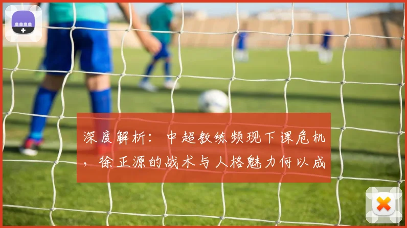 深度解析：中超教练频现下课危机，徐正源的战术与人格魅力何以成为稀缺资源？