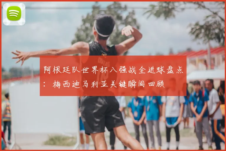 阿根廷队世界杯八强战全进球盘点:梅西迪马利亚关键瞬间回顾