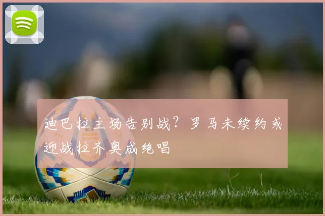 迪巴拉主场告别战？罗马未续约或迎战拉齐奥成绝唱