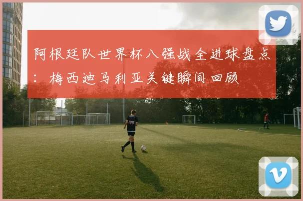 阿根廷队世界杯八强战全进球盘点：梅西迪马利亚关键瞬间回顾