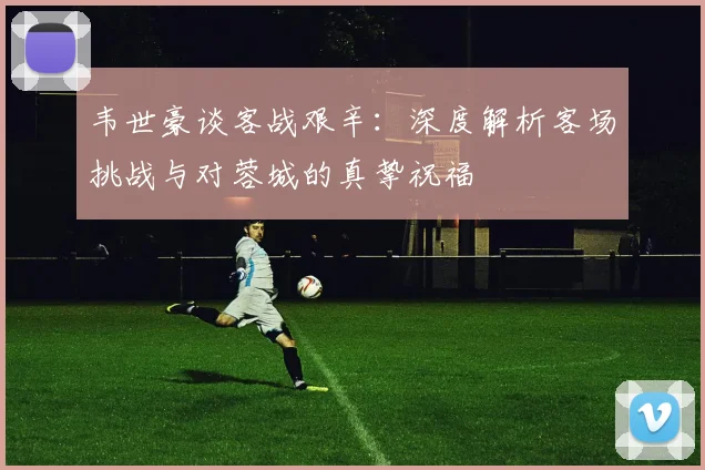韦世豪谈客战艰辛：深度解析客场挑战与对蓉城的真挚祝福