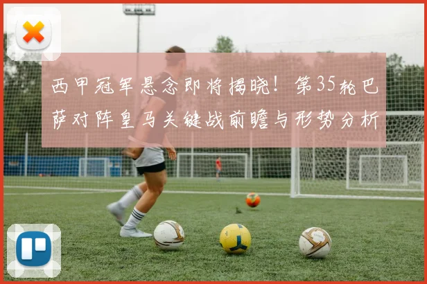 西甲冠军悬念即将揭晓！第35轮巴萨对阵皇马关键战前瞻与形势分析