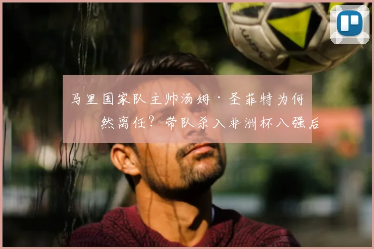 马里国家队主帅汤姆·圣菲特为何突然离任？带队杀入非洲杯八强后与足协产生何种分歧