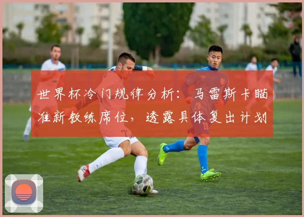 世界杯冷门规律分析：马雷斯卡瞄准新教练席位，透露具体复出计划