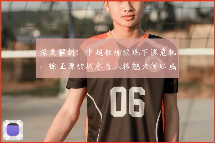 深度解析:中超教练频现下课危机,徐正源的战术与人格魅力何以成为稀缺资源?