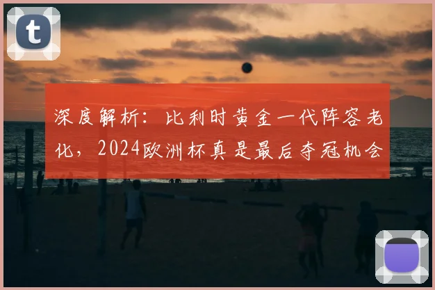 深度解析：比利时黄金一代阵容老化，2024欧洲杯真是最后夺冠机会吗？